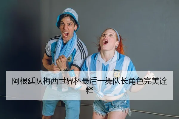 阿根廷队梅西世界杯最后一舞队长角色完美诠释