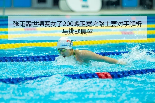 张雨霏世锦赛女子200蝶卫冕之路主要对手解析与挑战展望